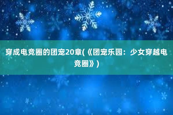 穿成电竞圈的团宠20章(《团宠乐园：少女穿越电竞圈》)