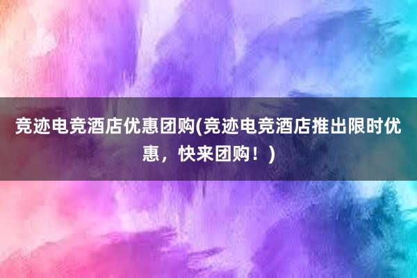 竞迹电竞酒店优惠团购(竞迹电竞酒店推出限时优惠，快来团购！)