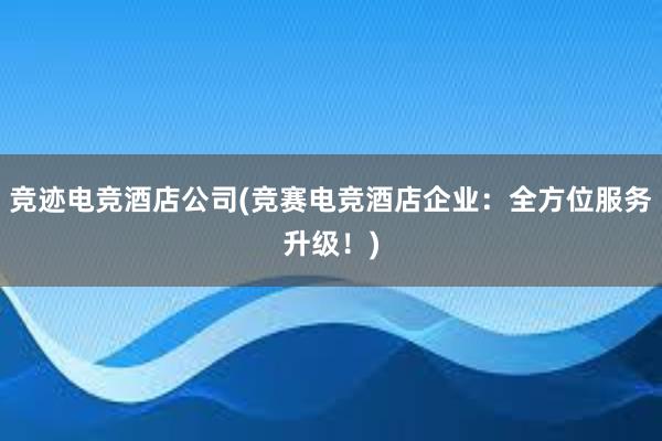 竞迹电竞酒店公司(竞赛电竞酒店企业：全方位服务升级！)