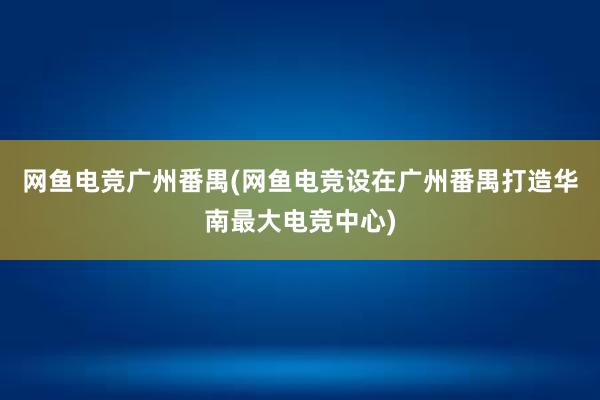 网鱼电竞广州番禺(网鱼电竞设在广州番禺打造华南最大电竞中心)