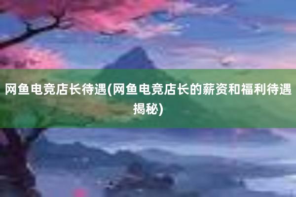 网鱼电竞店长待遇(网鱼电竞店长的薪资和福利待遇揭秘)