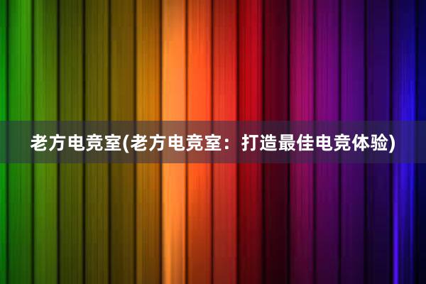 老方电竞室(老方电竞室：打造最佳电竞体验)