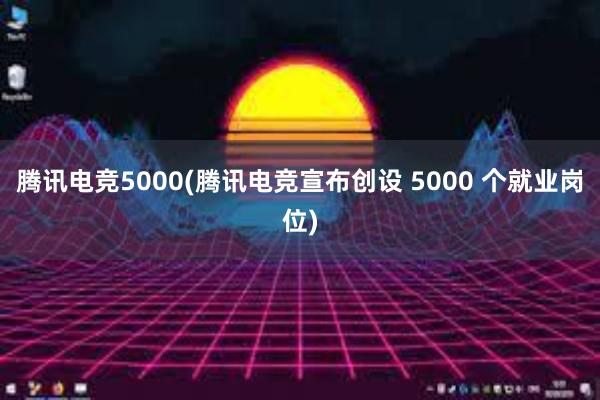 腾讯电竞5000(腾讯电竞宣布创设 5000 个就业岗位)