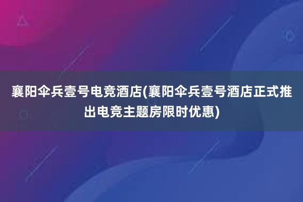 襄阳伞兵壹号电竞酒店(襄阳伞兵壹号酒店正式推出电竞主题房限时优惠)