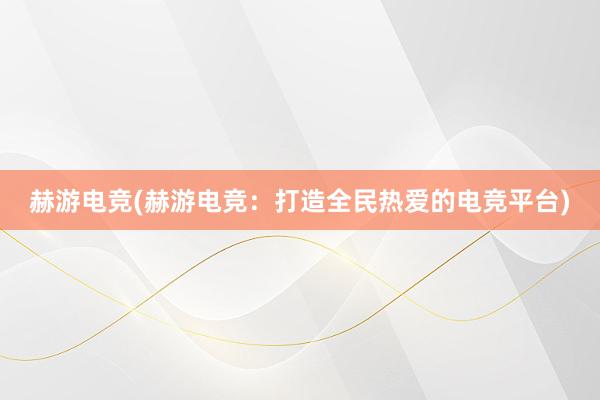 赫游电竞(赫游电竞：打造全民热爱的电竞平台)