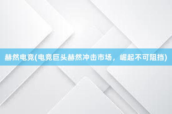 赫然电竞(电竞巨头赫然冲击市场，崛起不可阻挡)