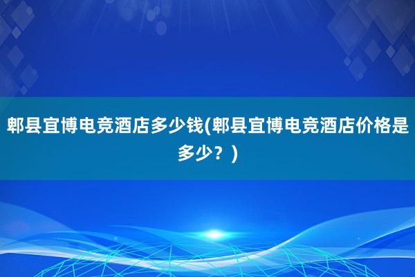 郫县宜博电竞酒店多少钱(郫县宜博电竞酒店价格是多少？)