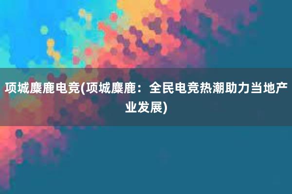 项城麋鹿电竞(项城麋鹿：全民电竞热潮助力当地产业发展)