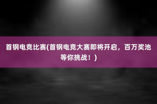 首钢电竞比赛(首钢电竞大赛即将开启，百万奖池等你挑战！)