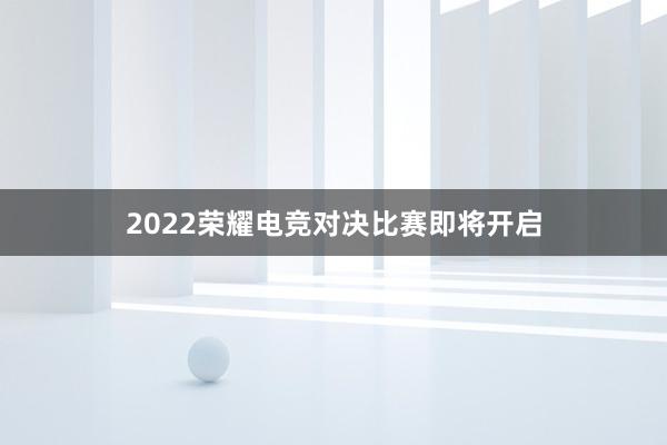 2022荣耀电竞对决比赛即将开启