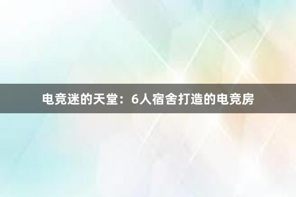 电竞迷的天堂：6人宿舍打造的电竞房