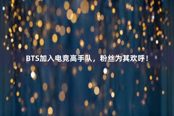 BTS加入电竞高手队，粉丝为其欢呼！