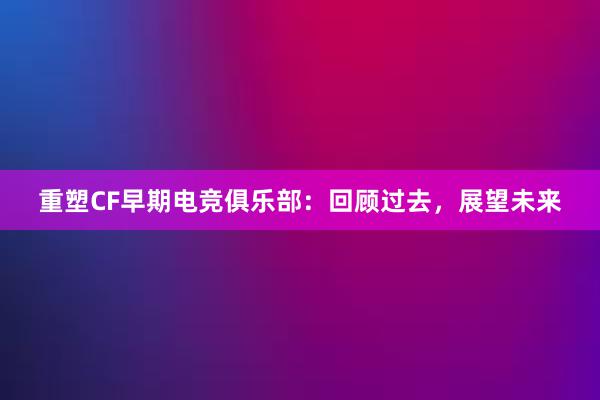 重塑CF早期电竞俱乐部：回顾过去，展望未来