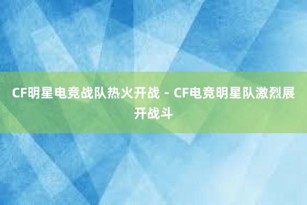 CF明星电竞战队热火开战 - CF电竞明星队激烈展开战斗