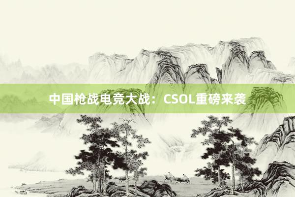 中国枪战电竞大战：CSOL重磅来袭