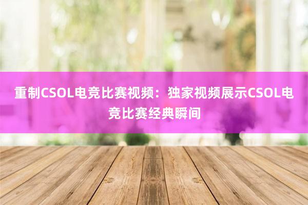 重制CSOL电竞比赛视频：独家视频展示CSOL电竞比赛经典瞬间