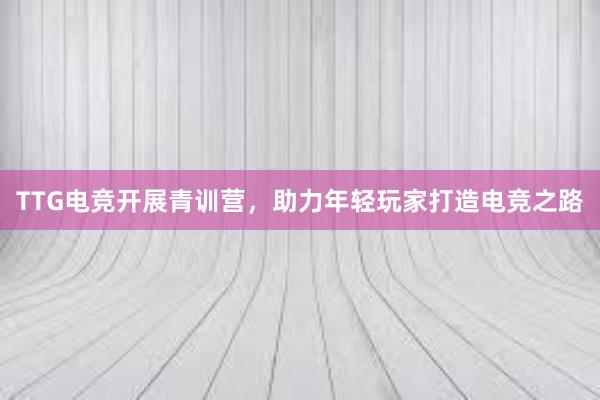 TTG电竞开展青训营，助力年轻玩家打造电竞之路