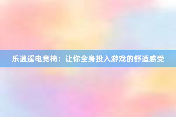 乐逍遥电竞椅：让你全身投入游戏的舒适感受