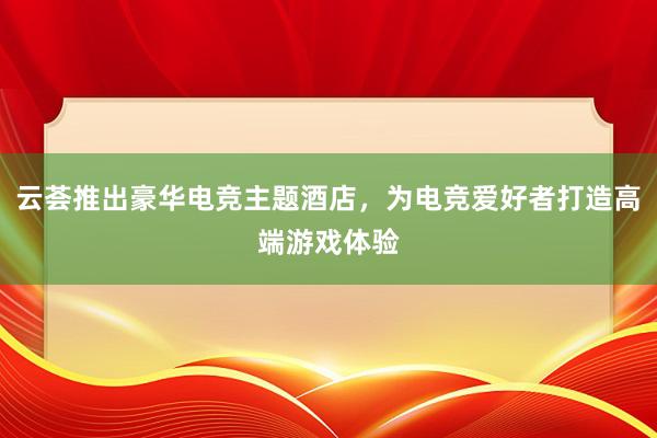 云荟推出豪华电竞主题酒店，为电竞爱好者打造高端游戏体验