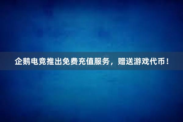 企鹅电竞推出免费充值服务，赠送游戏代币！