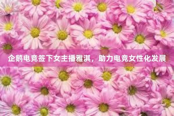 企鹅电竞签下女主播雅淇，助力电竞女性化发展