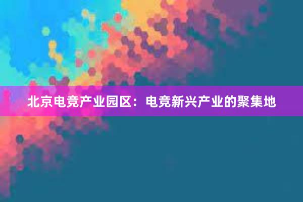 北京电竞产业园区：电竞新兴产业的聚集地