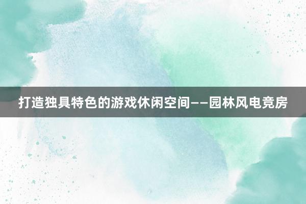 打造独具特色的游戏休闲空间——园林风电竞房