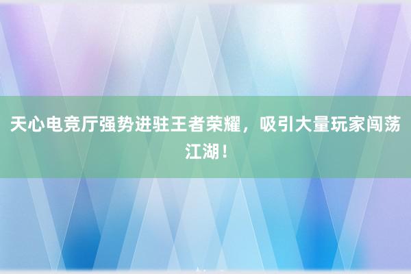 天心电竞厅强势进驻王者荣耀，吸引大量玩家闯荡江湖！