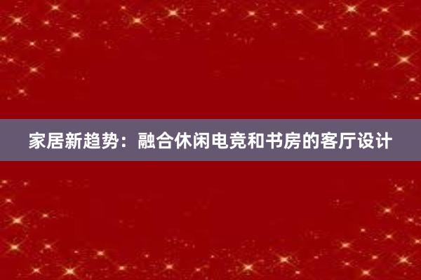 家居新趋势：融合休闲电竞和书房的客厅设计