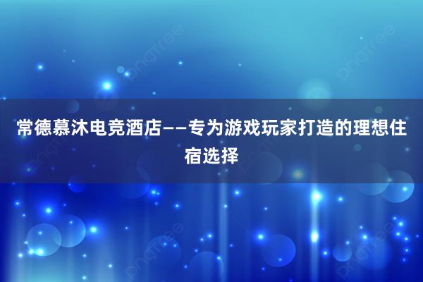 常德慕沐电竞酒店——专为游戏玩家打造的理想住宿选择