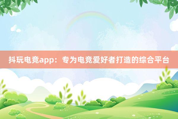 抖玩电竞app：专为电竞爱好者打造的综合平台