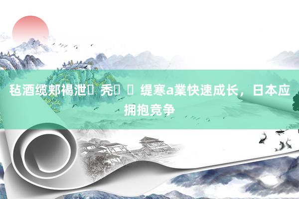 毡酒缆郏褐泄秃缇寒a業快速成长，日本应拥抱竞争