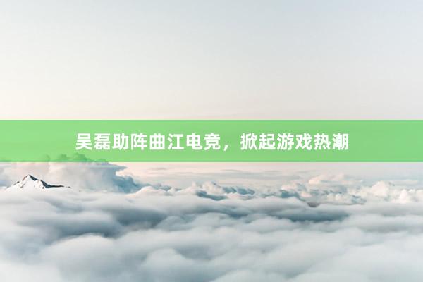 吴磊助阵曲江电竞，掀起游戏热潮