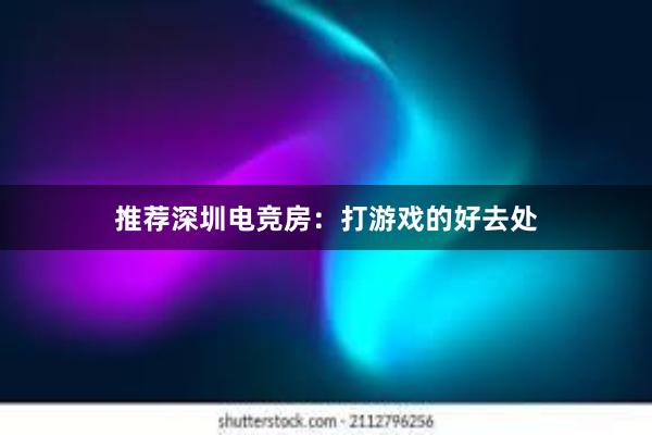 推荐深圳电竞房：打游戏的好去处