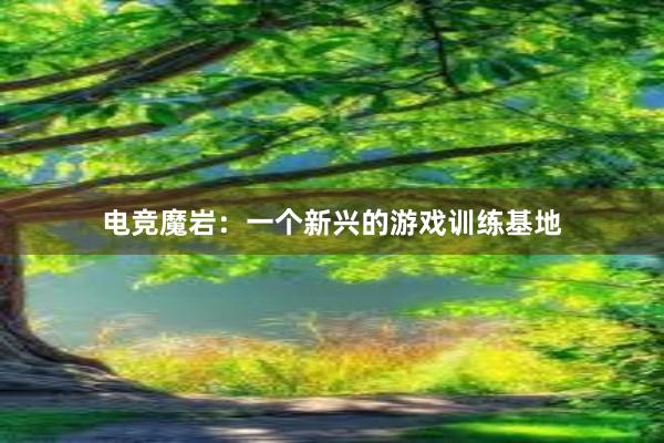 电竞魔岩：一个新兴的游戏训练基地