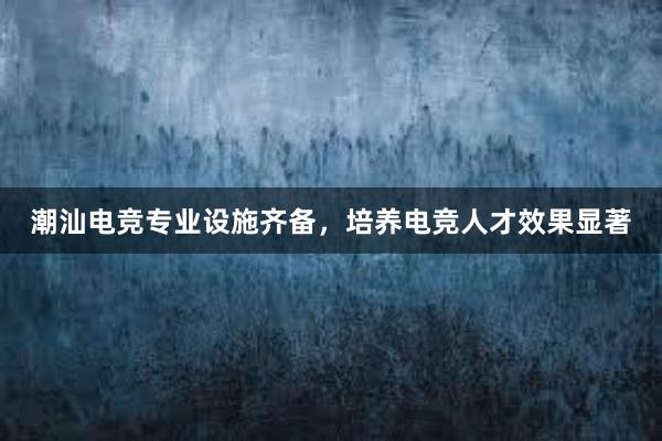 潮汕电竞专业设施齐备，培养电竞人才效果显著