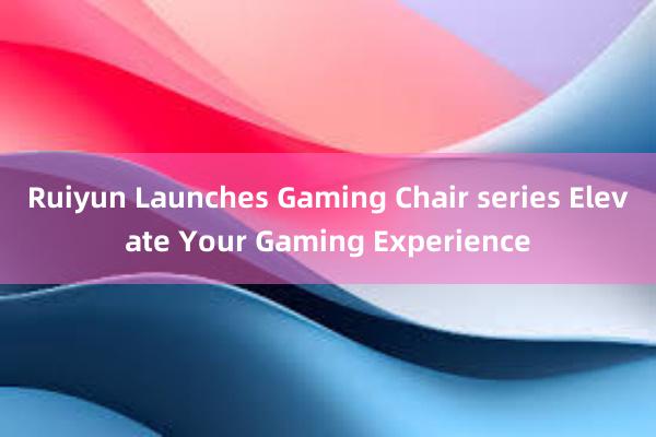 Ruiyun Launches Gaming Chair series Elevate Your Gaming Experience