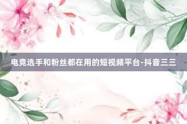 电竞选手和粉丝都在用的短视频平台-抖音三三