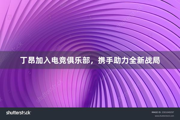 丁昂加入电竞俱乐部，携手助力全新战局