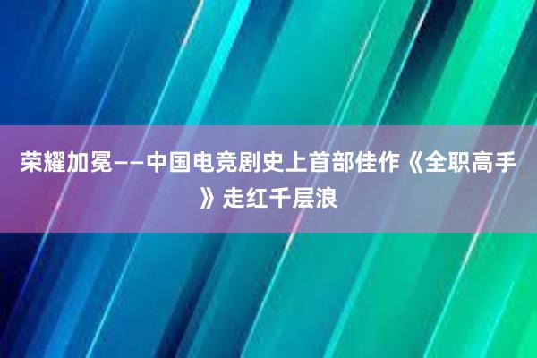 荣耀加冕——中国电竞剧史上首部佳作《全职高手》走红千层浪