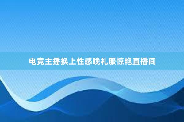 电竞主播换上性感晚礼服惊艳直播间