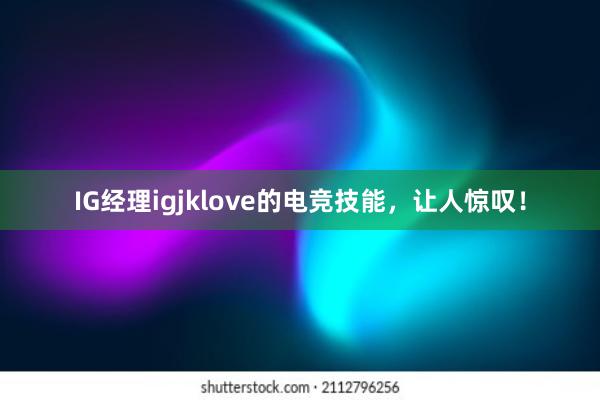 IG经理igjklove的电竞技能，让人惊叹！