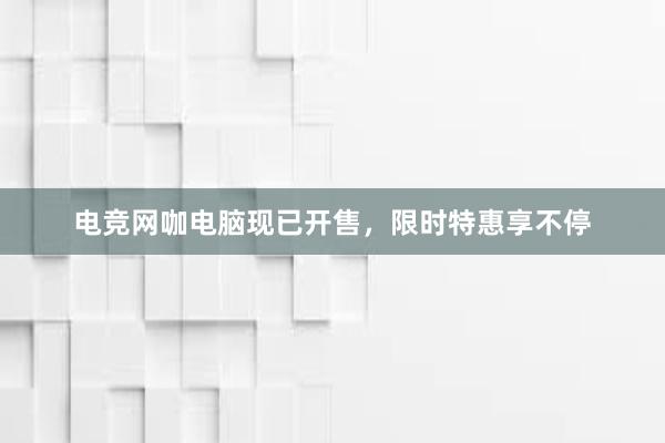 电竞网咖电脑现已开售，限时特惠享不停