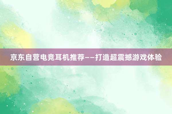 京东自营电竞耳机推荐——打造超震撼游戏体验