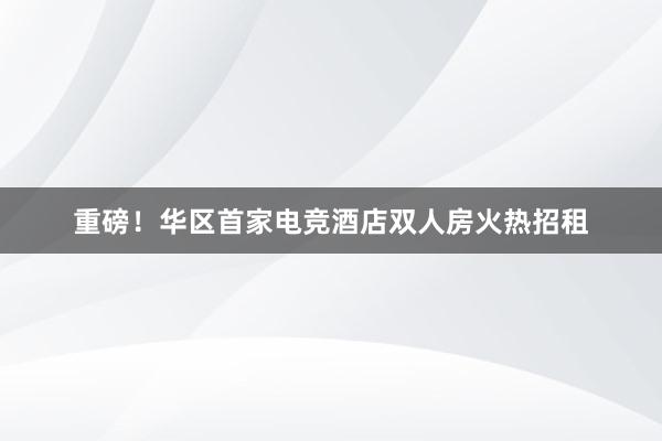 重磅！华区首家电竞酒店双人房火热招租