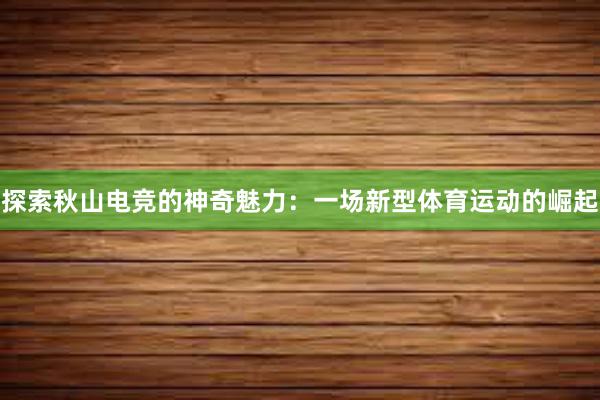 探索秋山电竞的神奇魅力：一场新型体育运动的崛起