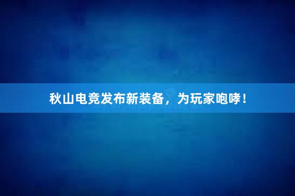 秋山电竞发布新装备，为玩家咆哮！