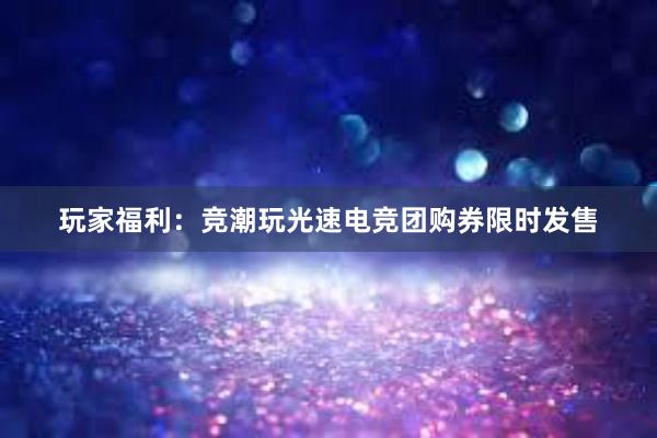 玩家福利：竞潮玩光速电竞团购券限时发售