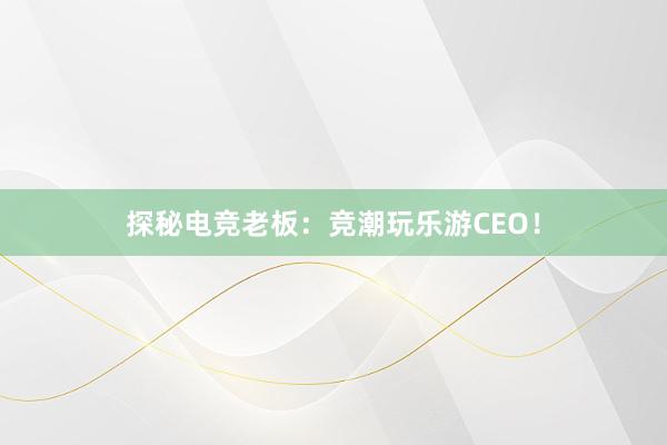 探秘电竞老板：竞潮玩乐游CEO！