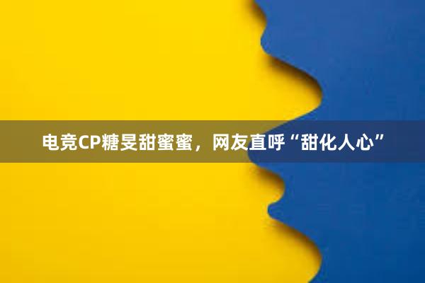 电竞CP糖旻甜蜜蜜，网友直呼“甜化人心”